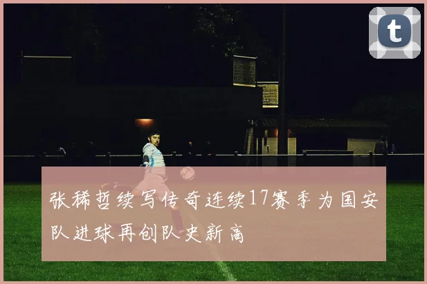 张稀哲续写传奇连续17赛季为国安队进球再创队史新高