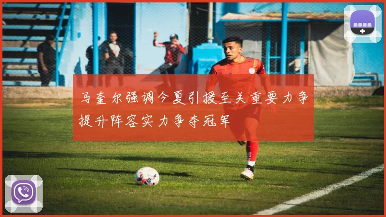 马奎尔强调今夏引援至关重要力争提升阵容实力争夺冠军