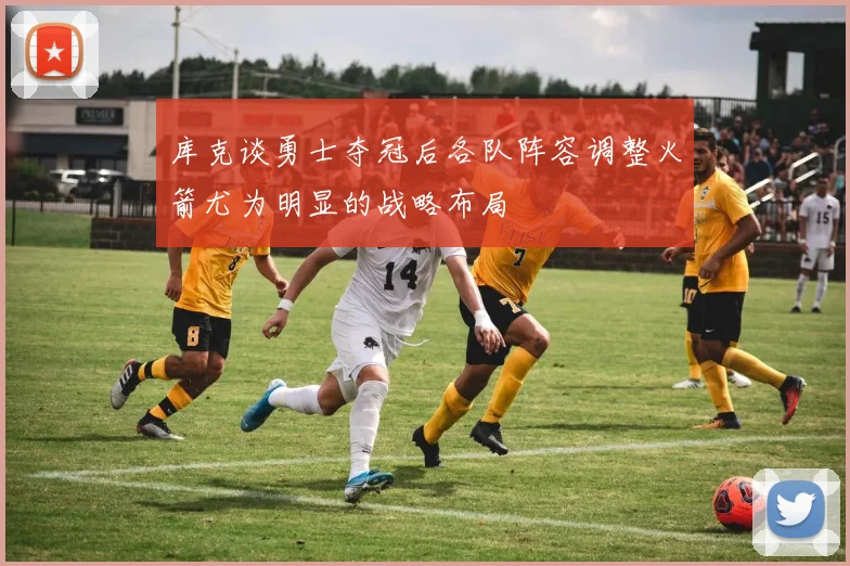 库克谈勇士夺冠后各队阵容调整火箭尤为明显的战略布局