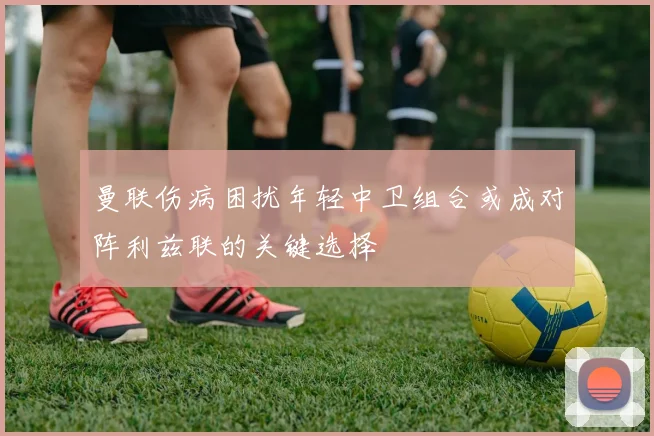 曼联伤病困扰年轻中卫组合或成对阵利兹联的关键选择