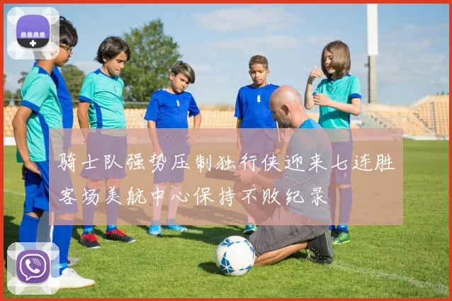 骑士队强势压制独行侠迎来七连胜客场美航中心保持不败纪录