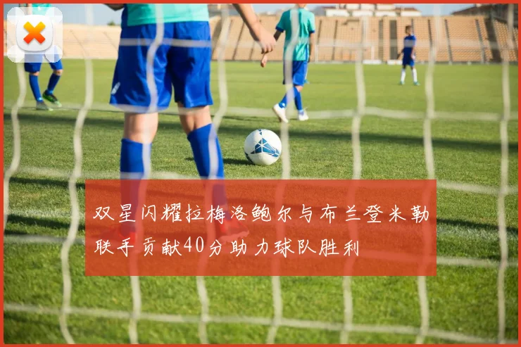 双星闪耀拉梅洛鲍尔与布兰登米勒联手贡献40分助力球队胜利
