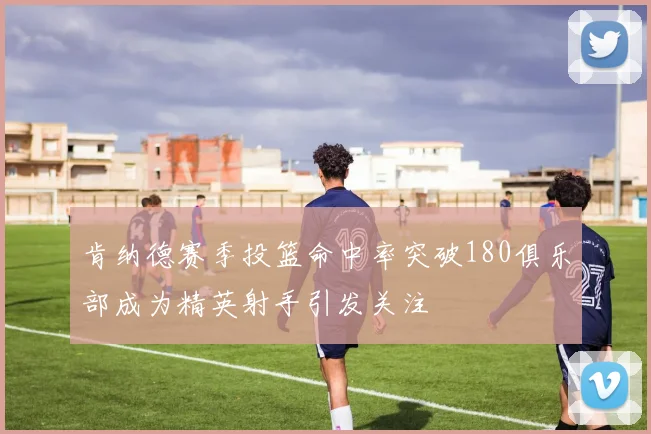 肯纳德赛季投篮命中率突破180俱乐部成为精英射手引发关注