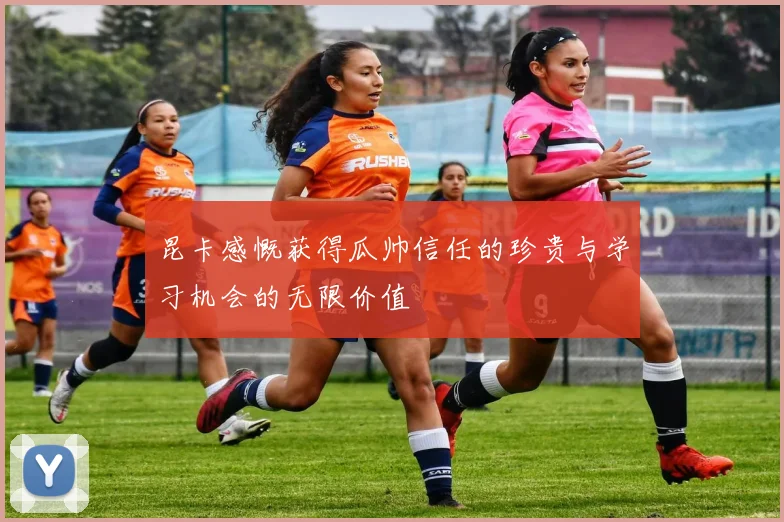 昆卡感慨获得瓜帅信任的珍贵与学习机会的无限价值