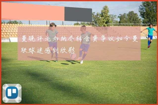 曼晚评论加纳乔转会费争议如今曼联球迷感到欣慰