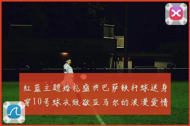 红蓝主题婚礼盛典巴萨铁杆球迷身穿10号球衣致敬亚马尔的浪漫爱情故事