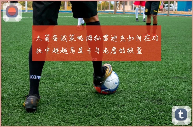 火箭备战策略揭秘雷迪克如何在对抗中超越乌度卡与老詹的较量