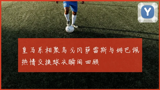 皇马系相聚乌戈冈萨雷斯与姆巴佩热情交换球衣瞬间回顾