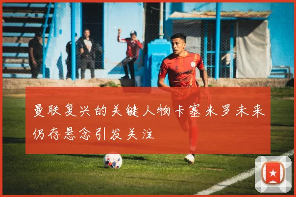 曼联复兴的关键人物卡塞米罗未来仍存悬念引发关注