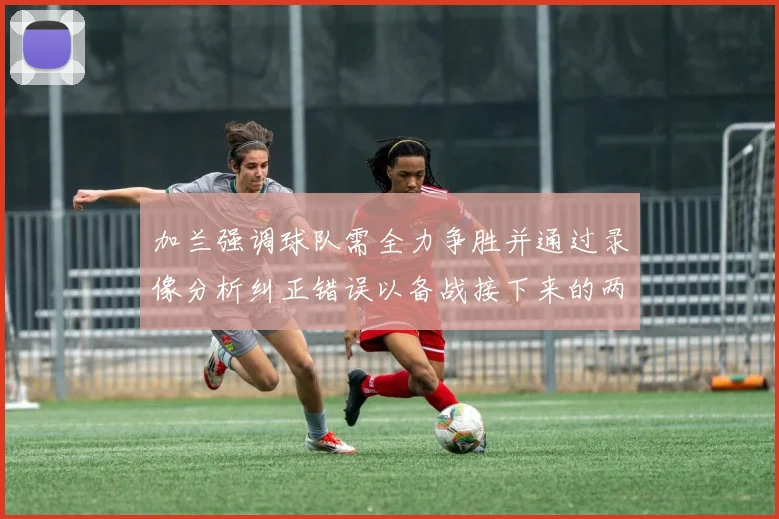 加兰强调球队需全力争胜并通过录像分析纠正错误以备战接下来的两场比赛