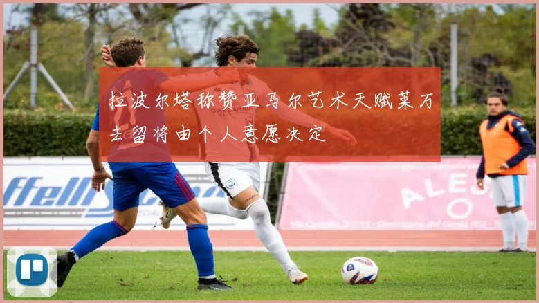 拉波尔塔称赞亚马尔艺术天赋莱万去留将由个人意愿决定