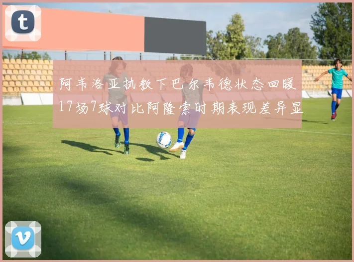 阿韦洛亚执教下巴尔韦德状态回暖17场7球对比阿隆索时期表现差异显著