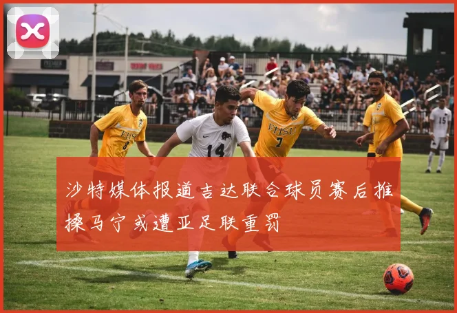 沙特媒体报道吉达联合球员赛后推搡马宁或遭亚足联重罚