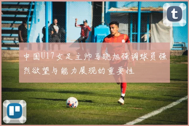 中国U17女足主帅马晓旭强调球员强烈欲望与能力展现的重要性