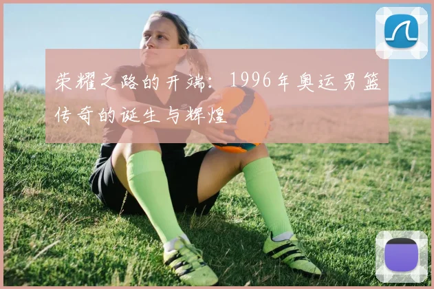 荣耀之路的开端：1996年奥运男篮传奇的诞生与辉煌