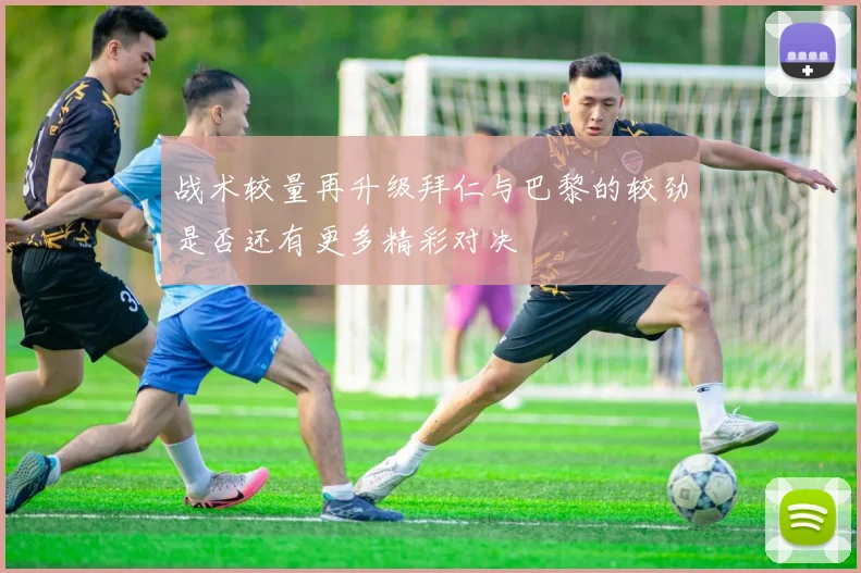 战术较量再升级拜仁与巴黎的较劲是否还有更多精彩对决