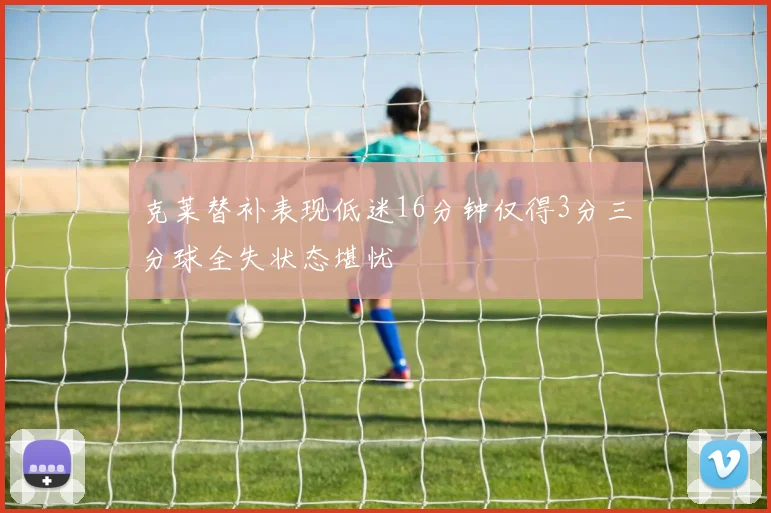 克莱替补表现低迷16分钟仅得3分三分球全失状态堪忧