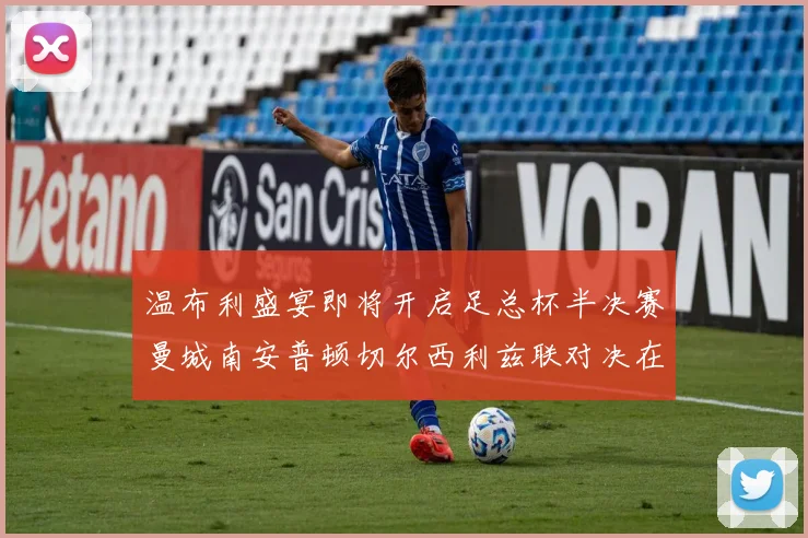 温布利盛宴即将开启足总杯半决赛曼城南安普顿切尔西利兹联对决在即