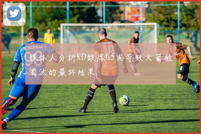 媒体人分析KD缺席G5或导致火箭被淘汰的最坏结果