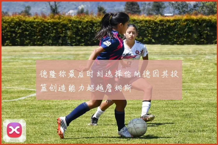 德隆称最后时刻选择伦纳德因其投篮创造能力超越詹姆斯