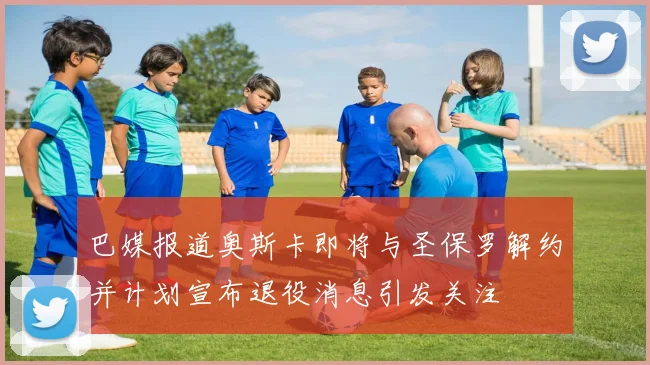 巴媒报道奥斯卡即将与圣保罗解约并计划宣布退役消息引发关注