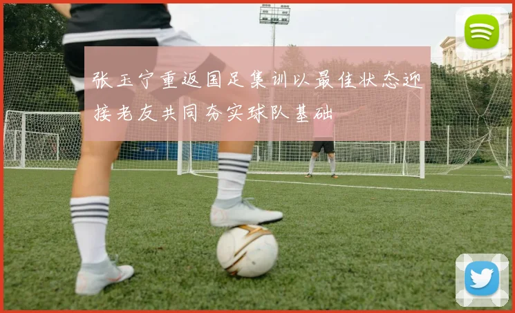 张玉宁重返国足集训以最佳状态迎接老友共同夯实球队基础
