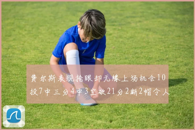 费尔斯表现抢眼却无缘上场机会10投7中三分4中3空砍21分2断2帽令人惋惜