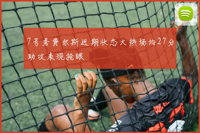 7号秀费尔斯近期状态火热场均27分助攻表现抢眼