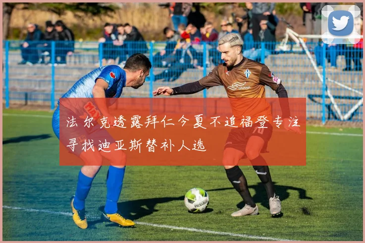 法尔克透露拜仁今夏不追福登专注寻找迪亚斯替补人选